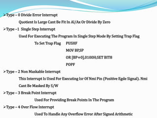 Type – 0 Divide Error Interrupt
Quotient Is Large Cant Be Fit In Al/Ax Or Divide By Zero
Type –1 Single Step Interrupt
Used For Executing The Program In Single Step Mode By Setting Trap Flag
To Set Trap Flag PUSHF
MOV BP,SP
OR [BP+0],0100H;SET BIT8
POPF
Type – 2 Non Maskable Interrupt
This Interrupt Is Used For Executing Isr Of Nmi Pin (Positive Egde Signal). Nmi
Cant Be Masked By S/W
Type – 3 Break Point Interrupt
Used For Providing Break Points In The Program
Type – 4 Over Flow Interrupt
Used To Handle Any Overflow Error After Signed Arithmetic
 