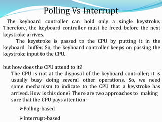 Polling Vs Interrupt
The keyboard controller can hold only a single keystroke.
Therefore, the keyboard controller must be freed before the next
keystroke arrives.
The keystroke is passed to the CPU by putting it in the
keyboard buffer. So, the keyboard controller keeps on passing the
keystroke input to the CPU,
but how does the CPU attend to it?
The CPU is not at the disposal of the keyboard controller; it is
usually busy doing several other operations. So, we need
some mechanism to indicate to the CPU that a keystroke has
arrived. How is this done? There are two approaches to making
sure that the CPU pays attention:
Polling-based
Interrupt-based
 