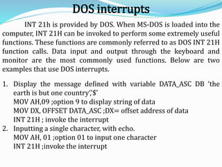 INT 21h is provided by DOS. When MS-DOS is loaded into the
computer, INT 21H can be invoked to perform some extremely useful
functions. These functions are commonly referred to as DOS INT 21H
function calls. Data input and output through the keyboard and
monitor are the most commonly used functions. Below are two
examples that use DOS interrupts.
1. Display the message defined with variable DATA_ASC DB ‘the
earth is but one country’,’$’
MOV AH,09 ;option 9 to display string of data
MOV DX, OFFSET DATA_ASC ;DX= offset address of data
INT 21H ; invoke the interrupt
2. Inputting a single character, with echo.
MOV AH, 01 ;option 01 to input one character
INT 21H ;invoke the interrupt
DOS interrupts
 