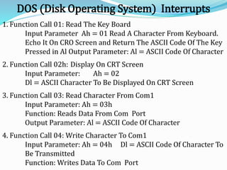 DOS (Disk Operating System) Interrupts
1. Function Call 01: Read The Key Board
Input Parameter Ah = 01 Read A Character From Keyboard.
Echo It On CRO Screen and Return The ASCII Code Of The Key
Pressed in Al Output Parameter: Al = ASCII Code Of Character
2. Function Call 02h: Display On CRT Screen
Input Parameter: Ah = 02
Dl = ASCII Character To Be Displayed On CRT Screen
3. Function Call 03: Read Character From Com1
Input Parameter: Ah = 03h
Function: Reads Data From Com Port
Output Parameter: Al = ASCII Code Of Character
4. Function Call 04: Write Character To Com1
Input Parameter: Ah = 04h Dl = ASCII Code Of Character To
Be Transmitted
Function: Writes Data To Com Port
 