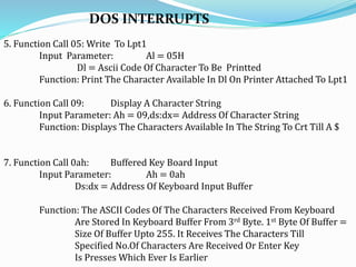 DOS INTERRUPTS
5. Function Call 05: Write To Lpt1
Input Parameter: Al = 05H
Dl = Ascii Code Of Character To Be Printted
Function: Print The Character Available In Dl On Printer Attached To Lpt1
6. Function Call 09: Display A Character String
Input Parameter: Ah = 09,ds:dx= Address Of Character String
Function: Displays The Characters Available In The String To Crt Till A $
7. Function Call 0ah: Buffered Key Board Input
Input Parameter: Ah = 0ah
Ds:dx = Address Of Keyboard Input Buffer
Function: The ASCII Codes Of The Characters Received From Keyboard
Are Stored In Keyboard Buffer From 3rd Byte. 1st Byte Of Buffer =
Size Of Buffer Upto 255. It Receives The Characters Till
Specified No.Of Characters Are Received Or Enter Key
Is Presses Which Ever Is Earlier
 
