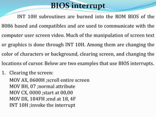 INT 10H subroutines are burned into the ROM BIOS of the
8086 based and compatibles and are used to communicate with the
computer user screen video. Much of the manipulation of screen text
or graphics is done through INT 10H. Among them are changing the
color of characters or background, clearing screen, and changing the
locations of cursor. Below are two examples that use BIOS interrupts.
1. Clearing the screen:
MOV AX, 0600H ;scroll entire screen
MOV BH, 07 ;normal attribute
MOV CX, 0000 ;start at 00,00
MOV DX, 184FH ;end at 18, 4F
INT 10H ;invoke the interrupt
BIOS interrupt
 