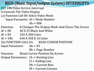 BIOS (Basic Input/output System) INTERRUPTS
INT 10h:Video Service Interrupt
It Controls The Video Display
(a) Function Call 00: Select Video Mode
Input Parameter: Al = Mode Number
Ah = 00h
Function: It Changes The Display Mode And Clears The Screen
Al = 00 40 X 25 Black And White
Al = 04 320 X 200 Color
Al = 10h 640 X 350 X 16 Color
(b) FUNCTION CALL 03: READ CURSOR POSITION
Input Parameter: Ah = 03
Bh = Page Number
Function: Reads Cursor Position On Screen
Output Parameters: Ch = Starting Line
Cl = Ending Line
Dh = Current Row
Dl = Current Column
 