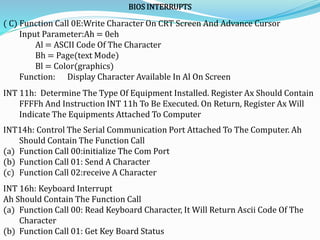 BIOS INTERRUPTS
( C) Function Call 0E:Write Character On CRT Screen And Advance Cursor
Input Parameter:Ah = 0eh
Al = ASCII Code Of The Character
Bh = Page(text Mode)
Bl = Color(graphics)
Function: Display Character Available In Al On Screen
INT 11h: Determine The Type Of Equipment Installed. Register Ax Should Contain
FFFFh And Instruction INT 11h To Be Executed. On Return, Register Ax Will
Indicate The Equipments Attached To Computer
INT14h: Control The Serial Communication Port Attached To The Computer. Ah
Should Contain The Function Call
(a) Function Call 00:initialize The Com Port
(b) Function Call 01: Send A Character
(c) Function Call 02:receive A Character
INT 16h: Keyboard Interrupt
Ah Should Contain The Function Call
(a) Function Call 00: Read Keyboard Character, It Will Return Ascii Code Of The
Character
(b) Function Call 01: Get Key Board Status
 