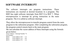SOFTWARE INTERRUPT
The software interrupts are program instructions. These
instructions are inserted at desired locations in a program. The
8085 has eight software interrupts from RST 0 to RST 7. When
microprocessor is interrupt by giving instruction in the main
program. The it is called as software interrupt.
They allow the microprocessor to transfer program control from the main
program to the subroutine program. After completing the subroutine program,
the program control returns back to the main program.
We can calculate the vector address of these interrupts using the formula
given below:
Vector Address = Interrupt Number * 8
For Example:
RST2: vector address=2*8 = 16
RST1: vector address=1*8 = 08
RST3: vector address=3*8 = 24
 