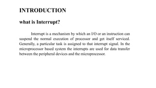 what is Interrupt?
Interrupt is a mechanism by which an I/O or an instruction can
suspend the normal execution of processor and get itself serviced.
Generally, a particular task is assigned to that interrupt signal. In the
microprocessor based system the interrupts are used for data transfer
between the peripheral devices and the microprocessor.
INTRODUCTION
 