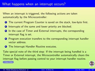 What happens when an interrupt occurs?
When an interrupt is triggered, the following actions are taken
automatically by the Microcontroller:
1 The current Program Counter is saved on the stack, low-byte first.
2 Interrupts of the same and lower priority are blocked.
3 In the case of Timer and External interrupts, the corresponding
interrupt flag is set.
4 Program execution transfers to the corresponding interrupt handler
vector address.
5 The Interrupt Handler Routine executes.
Take special note of the third step: If the interrupt being handled is a
Timer or External interrupt, the Microcontroller automatically clears the
interrupt flag before passing control to your interrupt handler routine.
Main Slide
Dr. Nilesh Bhaskarrao Bahadure () Unit - II (Part II) July 25, 2021 18 / 54
 