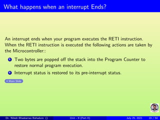What happens when an interrupt Ends?
An interrupt ends when your program executes the RETI instruction.
When the RETI instruction is executed the following actions are taken by
the Microcontroller::
1 Two bytes are popped off the stack into the Program Counter to
restore normal program execution.
2 Interrupt status is restored to its pre-interrupt status.
Main Slide
Dr. Nilesh Bhaskarrao Bahadure () Unit - II (Part II) July 25, 2021 19 / 54
 