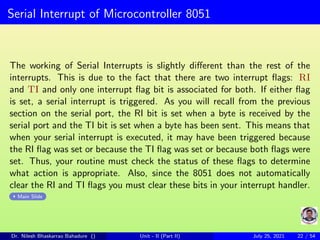 Serial Interrupt of Microcontroller 8051
The working of Serial Interrupts is slightly different than the rest of the
interrupts. This is due to the fact that there are two interrupt flags: RI
and TI and only one interrupt flag bit is associated for both. If either flag
is set, a serial interrupt is triggered. As you will recall from the previous
section on the serial port, the RI bit is set when a byte is received by the
serial port and the TI bit is set when a byte has been sent. This means that
when your serial interrupt is executed, it may have been triggered because
the RI flag was set or because the TI flag was set or because both flags were
set. Thus, your routine must check the status of these flags to determine
what action is appropriate. Also, since the 8051 does not automatically
clear the RI and TI flags you must clear these bits in your interrupt handler.
Main Slide
Dr. Nilesh Bhaskarrao Bahadure () Unit - II (Part II) July 25, 2021 22 / 54
 