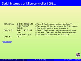Serial Interrupt of Microcontroller 8051...
INT SERIAL: JNB RI, CHECK TI ; If the RI flag is not set, we jump to check TI
MOV A, SBUF ; If we got to this line, it’s because the RI bit was set
CLR RI ; Clear the RI bit after we’ve processed it
CHECK TI: JNB TI, EXIT INT ; If the TI flag is not set, we jump to the exit point
CLR TI ; Clear the TI bit before we send another character
MOV SBUF, #’A’ ; Send another character to the serial port
EXIT INT: RETI
Main Slide
Dr. Nilesh Bhaskarrao Bahadure () Unit - II (Part II) July 25, 2021 23 / 54
 