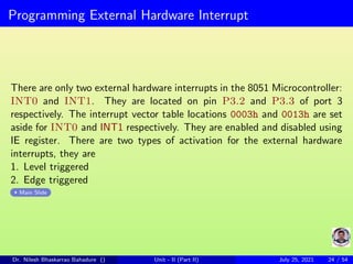 Programming External Hardware Interrupt
There are only two external hardware interrupts in the 8051 Microcontroller:
INT0 and INT1. They are located on pin P3.2 and P3.3 of port 3
respectively. The interrupt vector table locations 0003h and 0013h are set
aside for INT0 and INT1 respectively. They are enabled and disabled using
IE register. There are two types of activation for the external hardware
interrupts, they are
1. Level triggered
2. Edge triggered
Main Slide
Dr. Nilesh Bhaskarrao Bahadure () Unit - II (Part II) July 25, 2021 24 / 54
 