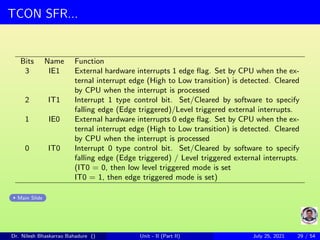 TCON SFR...
Bits Name Function
3 IE1 External hardware interrupts 1 edge flag. Set by CPU when the ex-
ternal interrupt edge (High to Low transition) is detected. Cleared
by CPU when the interrupt is processed
2 IT1 Interrupt 1 type control bit. Set/Cleared by software to specify
falling edge (Edge triggered)/Level triggered external interrupts.
1 IE0 External hardware interrupts 0 edge flag. Set by CPU when the ex-
ternal interrupt edge (High to Low transition) is detected. Cleared
by CPU when the interrupt is processed
0 IT0 Interrupt 0 type control bit. Set/Cleared by software to specify
falling edge (Edge triggered) / Level triggered external interrupts.
(IT0 = 0, then low level triggered mode is set
IT0 = 1, then edge triggered mode is set)
Main Slide
Dr. Nilesh Bhaskarrao Bahadure () Unit - II (Part II) July 25, 2021 29 / 54
 