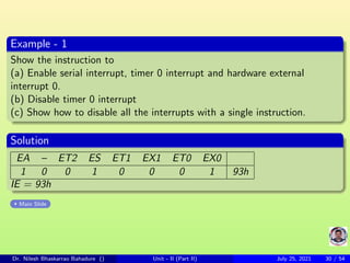 Example - 1
Show the instruction to
(a) Enable serial interrupt, timer 0 interrupt and hardware external
interrupt 0.
(b) Disable timer 0 interrupt
(c) Show how to disable all the interrupts with a single instruction.
Solution
EA – ET2 ES ET1 EX1 ET0 EX0
1 0 0 1 0 0 0 1 93h
IE = 93h
Main Slide
Dr. Nilesh Bhaskarrao Bahadure () Unit - II (Part II) July 25, 2021 30 / 54
 