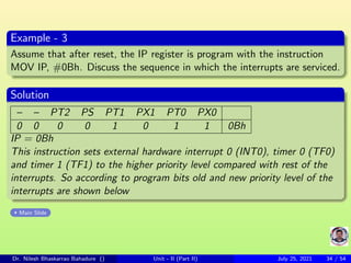 Example - 3
Assume that after reset, the IP register is program with the instruction
MOV IP, #0Bh. Discuss the sequence in which the interrupts are serviced.
Solution
– – PT2 PS PT1 PX1 PT0 PX0
0 0 0 0 1 0 1 1 0Bh
IP = 0Bh
This instruction sets external hardware interrupt 0 (INT0), timer 0 (TF0)
and timer 1 (TF1) to the higher priority level compared with rest of the
interrupts. So according to program bits old and new priority level of the
interrupts are shown below
Main Slide
Dr. Nilesh Bhaskarrao Bahadure () Unit - II (Part II) July 25, 2021 34 / 54
 