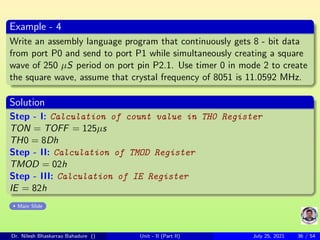 Example - 4
Write an assembly language program that continuously gets 8 - bit data
from port P0 and send to port P1 while simultaneously creating a square
wave of 250 µS period on port pin P2.1. Use timer 0 in mode 2 to create
the square wave, assume that crystal frequency of 8051 is 11.0592 MHz.
Solution
Step - I: Calculation of count value in TH0 Register
TON = TOFF = 125µs
TH0 = 8Dh
Step - II: Calculation of TMOD Register
TMOD = 02h
Step - III: Calculation of IE Register
IE = 82h
Main Slide
Dr. Nilesh Bhaskarrao Bahadure () Unit - II (Part II) July 25, 2021 36 / 54
 