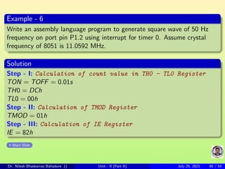 Example - 6
Write an assembly language program to generate square wave of 50 Hz
frequency on port pin P1.2 using interrupt for timer 0. Assume crystal
frequency of 8051 is 11.0592 MHz.
Solution
Step - I: Calculation of count value in TH0 - TL0 Register
TON = TOFF = 0.01s
TH0 = DCh
TL0 = 00h
Step - II: Calculation of TMOD Register
TMOD = 01h
Step - III: Calculation of IE Register
IE = 82h
Main Slide
Dr. Nilesh Bhaskarrao Bahadure () Unit - II (Part II) July 25, 2021 40 / 54
 