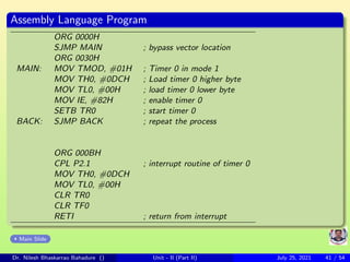Assembly Language Program
ORG 0000H
SJMP MAIN ; bypass vector location
ORG 0030H
MAIN: MOV TMOD, #01H ; Timer 0 in mode 1
MOV TH0, #0DCH ; Load timer 0 higher byte
MOV TL0, #00H ; load timer 0 lower byte
MOV IE, #82H ; enable timer 0
SETB TR0 ; start timer 0
BACK: SJMP BACK ; repeat the process
ORG 000BH
CPL P2.1 ; interrupt routine of timer 0
MOV TH0, #0DCH
MOV TL0, #00H
CLR TR0
CLR TF0
RETI ; return from interrupt
Main Slide
Dr. Nilesh Bhaskarrao Bahadure () Unit - II (Part II) July 25, 2021 41 / 54
 