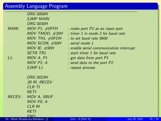 Assembly Language Program
ORG 0000H
SJMP MAIN
ORG 0030H
MAIN: MOV P1, #0FFH ; make port P2 as an input port
MOV TMOD, #20H ; timer 1 in mode 2 for baud rate
MOV TH1, #0FDH ; to set baud rate 9600
MOV SCON, #50H ; serial mode 1
MOV IE, #90H ; enable serial communication interrupt
SETB TR1 ; start timer 1 for baud rate
L1: MOV A, P1 ; get data from port P1
MOV P2, A ; send data to the port P2
SJMP L1 ; repeat process
ORG 0023H
JB RI, RECEV
CLR TI
RETI
RECEV: MOV A, SBUF
MOV P0, A
CLR RI
RETI
END
Dr. Nilesh Bhaskarrao Bahadure () Unit - II (Part II) July 25, 2021 45 / 54
 