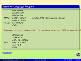 Assembly Language Program
ORG 0000H
SJMP MAIN
ORG 0030H
MAIN: SETB TCON.2 ; Initialize INT1 edge triggered interrupt
MOV IE, #84H
HERE: SJMP HERE
END
Interrupt service routine (ISR) for hardware interrupt INT1 to turn ON LED
ORG 0013H
SETB P1.4
MOV R2, #0FFH
REP: DJNZ R2, REP
CLR P1.4
RETI
Main Slide
Dr. Nilesh Bhaskarrao Bahadure () Unit - II (Part II) July 25, 2021 49 / 54
 