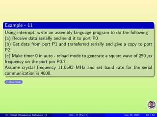 Example - 11
Using interrupt, write an assembly language program to do the following
(a) Receive data serially and send it to port P0
(b) Get data from port P1 and transferred serially and give a copy to port
P2.
(c) Make timer 0 in auto - reload mode to generate a square wave of 250 µs
frequency on the port pin P0.7
Assume crystal frequency 11.0592 MHz and set baud rate for the serial
communication is 4800.
Main Slide
Dr. Nilesh Bhaskarrao Bahadure () Unit - II (Part II) July 25, 2021 50 / 54
 