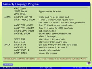 Assembly Language Program
ORG 0000H
SJMP MAIN ; bypass vector location
ORG 0030H
MAIN: MOV P1, #0FFH ; make port P1 as an input port
MOV TMOD, #22H ; Timer 0 in mode 2 for square wave
;and timer 1 in mode 2 for baud rate generation
MOV TH0, #8DH ; load TH0 with auto - reload value
MOV TH1, #0FAH ; load TH1 value for 4800 baud rate
MOV SCON, #50H ; set serial mode 1
MOV IE, #92H ; enable serial communication and
; timer 0 interrupts
SETB TR1 ; start timer 1 for baud rate
SETB TR0 ; start timer 0 for square wave
BACK: MOV A, P1 ; get data from port P1 until TF0 raised
MOV P2, A ; send data from P1 to port P2
MOV SBUF, A ; transfers data serially
SJMP BACK ; repeat the process
Interrupt service routine (ISR) for timer 0 to generate square wave
Main Slide
Dr. Nilesh Bhaskarrao Bahadure () Unit - II (Part II) July 25, 2021 52 / 54
 