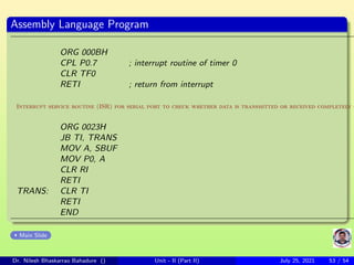 Assembly Language Program
ORG 000BH
CPL P0.7 ; interrupt routine of timer 0
CLR TF0
RETI ; return from interrupt
Interrupt service routine (ISR) for serial port to check whether data is transmitted or received completely o
ORG 0023H
JB TI, TRANS
MOV A, SBUF
MOV P0, A
CLR RI
RETI
TRANS: CLR TI
RETI
END
Main Slide
Dr. Nilesh Bhaskarrao Bahadure () Unit - II (Part II) July 25, 2021 53 / 54
 