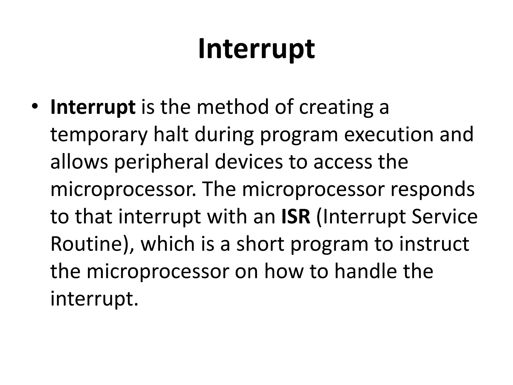 Interrupt
• Interrupt is the method of creating a
temporary halt during program execution and
allows peripheral devices to access the
microprocessor. The microprocessor responds
to that interrupt with an ISR (Interrupt Service
Routine), which is a short program to instruct
the microprocessor on how to handle the
interrupt.
