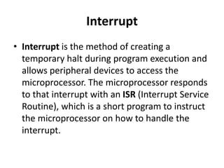 Interrupt
• Interrupt is the method of creating a
temporary halt during program execution and
allows peripheral devices to access the
microprocessor. The microprocessor responds
to that interrupt with an ISR (Interrupt Service
Routine), which is a short program to instruct
the microprocessor on how to handle the
interrupt.