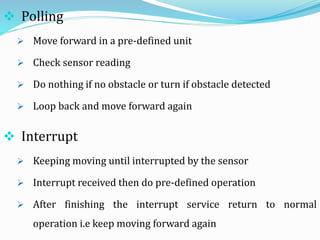  Interrupt
 Keeping moving until interrupted by the sensor
 Interrupt received then do pre-defined operation
 After finishing the interrupt service return to normal
operation i.e keep moving forward again
 Polling
 Move forward in a pre-defined unit
 Check sensor reading
 Do nothing if no obstacle or turn if obstacle detected
 Loop back and move forward again
 