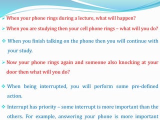  When your phone rings during a lecture, what will happen?
 When you are studying then your cell phone rings – what will you do?
 When you finish talking on the phone then you will continue with
your study.
 When being interrupted, you will perform some pre-defined
action.
 Interrupt has priority – some interrupt is more important than the
others. For example, answering your phone is more important
 Now your phone rings again and someone also knocking at your
door then what will you do?
 