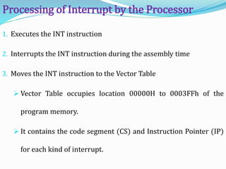 1. Executes the INT instruction
2. Interrupts the INT instruction during the assembly time
3. Moves the INT instruction to the Vector Table
 Vector Table occupies location 00000H to 0003FFh of the
program memory.
 It contains the code segment (CS) and Instruction Pointer (IP)
for each kind of interrupt.
Processing of Interrupt by the Processor
 