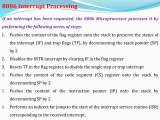 1. Pushes the content of the flag register onto the stack to preserve the status of
the interrupt (IF) and trap flags (TF), by decrementing the stack pointer (SP)
by 2
2. Disables the INTR interrupt by clearing IF in the flag register
3. Resets TF in the flag register, to disable the single step or trap interrupt
4. Pushes the content of the code segment (CS) register onto the stack by
decrementing SP by 2
5. Pushes the content of the instruction pointer (IP) onto the stack by
decrementing SP by 2
6. Performs an indirect far jump to the start of the interrupt service routine (ISR)
corresponding to the received interrupt.
If an interrupt has been requested, the 8086 Microprocessor processes it by
performing the following series of steps:
8086 Interrupt Processing
 