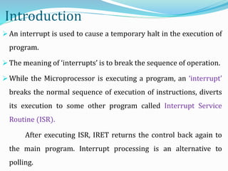 Introduction
 An interrupt is used to cause a temporary halt in the execution of
program.
 The meaning of ‘interrupts’ is to break the sequence of operation.
 While the Microprocessor is executing a program, an ‘interrupt’
breaks the normal sequence of execution of instructions, diverts
its execution to some other program called Interrupt Service
Routine (ISR).
After executing ISR, IRET returns the control back again to
the main program. Interrupt processing is an alternative to
polling.
 