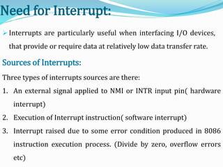 Need for Interrupt:
 Interrupts are particularly useful when interfacing I/O devices,
that provide or require data at relatively low data transfer rate.
Three types of interrupts sources are there:
1. An external signal applied to NMI or INTR input pin( hardware
interrupt)
2. Execution of Interrupt instruction( software interrupt)
3. Interrupt raised due to some error condition produced in 8086
instruction execution process. (Divide by zero, overflow errors
etc)
Sources of Interrupts:
 