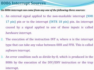8086 Interrupt Sources
An 8086 interrupt can come from any one of the following three sources:
1. An external signal applied to the non-maskable interrupt (NMI
17 pin) pin or to the interrupt (INTR 18 pin) pin. An interrupt
caused by a signal applied to one of these inputs is called
hardware interrupt.
2. The execution of the instruction INT n, where n is the interrupt
type that can take any value between 00H and FFH. This is called
software interrupt.
3. An error condition such as divide-by-0, which is produced in the
8086 by the execution of the DIV/IDIV instruction or the trap
interrupt.
 