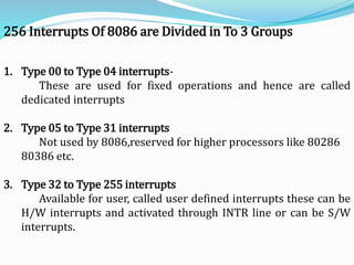 256 Interrupts Of 8086 are Divided in To 3 Groups
1. Type 00 to Type 04 interrupts-
These are used for fixed operations and hence are called
dedicated interrupts
2. Type 05 to Type 31 interrupts
Not used by 8086,reserved for higher processors like 80286
80386 etc.
3. Type 32 to Type 255 interrupts
Available for user, called user defined interrupts these can be
H/W interrupts and activated through INTR line or can be S/W
interrupts.
 