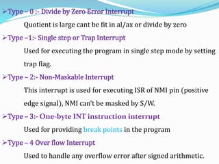Type – 0 :- Divide by Zero Error Interrupt
Quotient is large cant be fit in al/ax or divide by zero
Type –1:- Single step or Trap Interrupt
Used for executing the program in single step mode by setting
trap flag.
Type – 2:- Non-Maskable Interrupt
This interrupt is used for executing ISR of NMI pin (positive
edge signal), NMI can’t be masked by S/W.
Type – 3:- One-byte INT instruction interrupt
Used for providing break points in the program
Type – 4 Over flow Interrupt
Used to handle any overflow error after signed arithmetic.
 