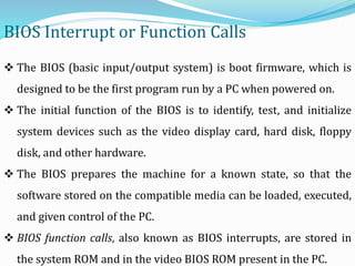 BIOS Interrupt or Function Calls
 The BIOS (basic input/output system) is boot firmware, which is
designed to be the first program run by a PC when powered on.
 The initial function of the BIOS is to identify, test, and initialize
system devices such as the video display card, hard disk, floppy
disk, and other hardware.
 The BIOS prepares the machine for a known state, so that the
software stored on the compatible media can be loaded, executed,
and given control of the PC.
 BIOS function calls, also known as BIOS interrupts, are stored in
the system ROM and in the video BIOS ROM present in the PC.
 
