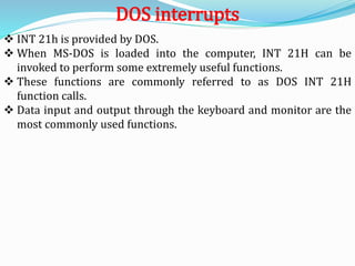  INT 21h is provided by DOS.
 When MS-DOS is loaded into the computer, INT 21H can be
invoked to perform some extremely useful functions.
 These functions are commonly referred to as DOS INT 21H
function calls.
 Data input and output through the keyboard and monitor are the
most commonly used functions.
DOS interrupts
 