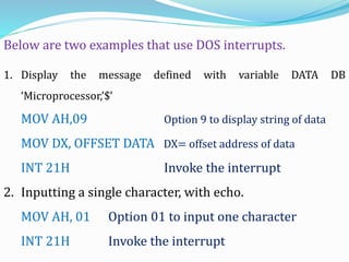 1. Display the message defined with variable DATA DB
‘Microprocessor,’$’
MOV AH,09 Option 9 to display string of data
MOV DX, OFFSET DATA DX= offset address of data
INT 21H Invoke the interrupt
2. Inputting a single character, with echo.
MOV AH, 01 Option 01 to input one character
INT 21H Invoke the interrupt
Below are two examples that use DOS interrupts.
 