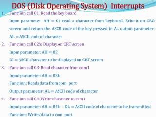 1. Function call 01: Read the key board
Input parameter AH = 01 read a character from keyboard. Echo it on CRO
screen and return the ASCII code of the key pressed in AL output parameter:
AL = ASCII code of character
2. Function call 02h: Display on CRT screen
Input parameter: AH = 02
Dl = ASCII character to be displayed on CRT screen
3. Function call 03: Read character from com1
Input parameter: AH = 03h
Function: Reads data from com port
Output parameter: AL = ASCII code of character
4. Function call 04: Write character to com1
Input parameter: AH = 04h DL = ASCII code of character to be transmitted
Function: Writes data to com port
DOS (Disk Operating System) Interrupts
 