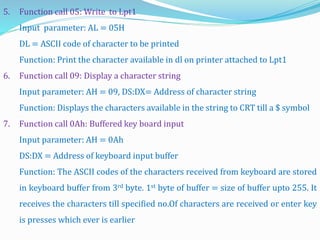 5. Function call 05: Write to Lpt1
Input parameter: AL = 05H
DL = ASCII code of character to be printed
Function: Print the character available in dl on printer attached to Lpt1
6. Function call 09: Display a character string
Input parameter: AH = 09, DS:DX= Address of character string
Function: Displays the characters available in the string to CRT till a $ symbol
7. Function call 0Ah: Buffered key board input
Input parameter: AH = 0Ah
DS:DX = Address of keyboard input buffer
Function: The ASCII codes of the characters received from keyboard are stored
in keyboard buffer from 3rd byte. 1st byte of buffer = size of buffer upto 255. It
receives the characters till specified no.Of characters are received or enter key
is presses which ever is earlier
 