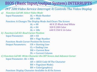 BIOS (Basic Input/output System) INTERRUPTS
a) Function Call 00: Select Video Mode
Input Parameter: AL = Mode Number
AH = 00h
Function: It Changes The Display Mode And Clears The Screen
AL = 00 40 X 25 Black And White
AL = 04 320 X 200 Color
AL = 10h 640 X 350 X 16 Color
b) Function Call 03: Read Cursor Position
Input Parameter: AH = 03
BH = Page Number
Function: Reads Cursor Position On Screen
Output Parameters: CH = Starting Line
CL = Ending Line
DH = Current Row
DL = Current Column
C) Function Call 0E: Write Character On CRT Screen And Advance Cursor
Input Parameter: Ah = 0Eh
AH = ASCII Code Of The Character
BH = Page(text Mode)
BH = Color(graphics)
Function: Display Character Available In Al On Screen
INT 10H:Video Service Interrupt:-It Controls The Video Display
 