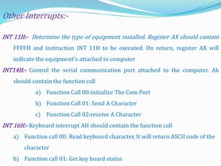 INT 11H:- Determine the type of equipment installed. Register AX should contain
FFFFH and instruction INT 11H to be executed. On return, register AX will
indicate the equipment's attached to computer
INT14H:- Control the serial communication port attached to the computer. Ah
should contain the function call
a) Function Call 00:initialize The Com Port
b) Function Call 01: Send A Character
c) Function Call 02:receive A Character
INT 16H:- Keyboard interrupt AH should contain the function call
a) Function call 00: Read keyboard character, It will return ASCII code of the
character
b) Function call 01: Get key board status
Other Interrupts:-
 