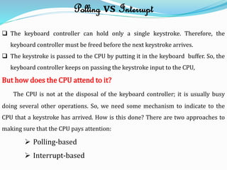 Polling vs Interrupt
 The keyboard controller can hold only a single keystroke. Therefore, the
keyboard controller must be freed before the next keystroke arrives.
 The keystroke is passed to the CPU by putting it in the keyboard buffer. So, the
keyboard controller keeps on passing the keystroke input to the CPU,
But how does the CPU attend to it?
The CPU is not at the disposal of the keyboard controller; it is usually busy
doing several other operations. So, we need some mechanism to indicate to the
CPU that a keystroke has arrived. How is this done? There are two approaches to
making sure that the CPU pays attention:
 Polling-based
 Interrupt-based
 