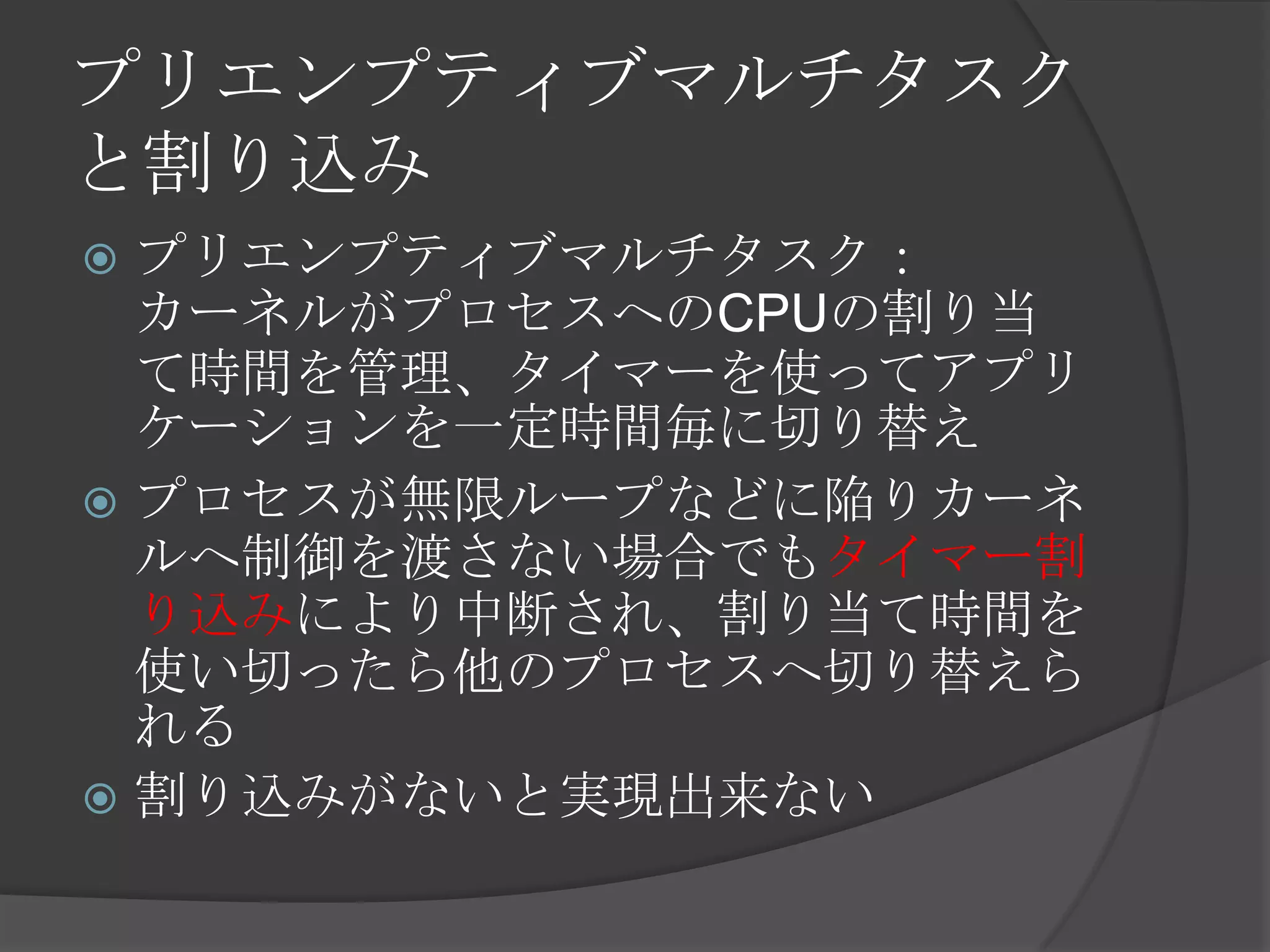 プリエンプティブマルチタスク
と割り込み
 プリエンプティブマルチタスク：
  カーネルがプロセスへのCPUの割り当
  て時間を管理、タイマーを使ってアプリ
  ケーションを一定時間毎に切り替え
 プロセスが無限ループなどに陥りカーネ
  ルへ制御を渡さない場合でもタイマー割
  り込みにより中断され、割り当て時間を
  使い切ったら他のプロセスへ切り替えら
  れる
 割り込みがないと実現出来ない
 