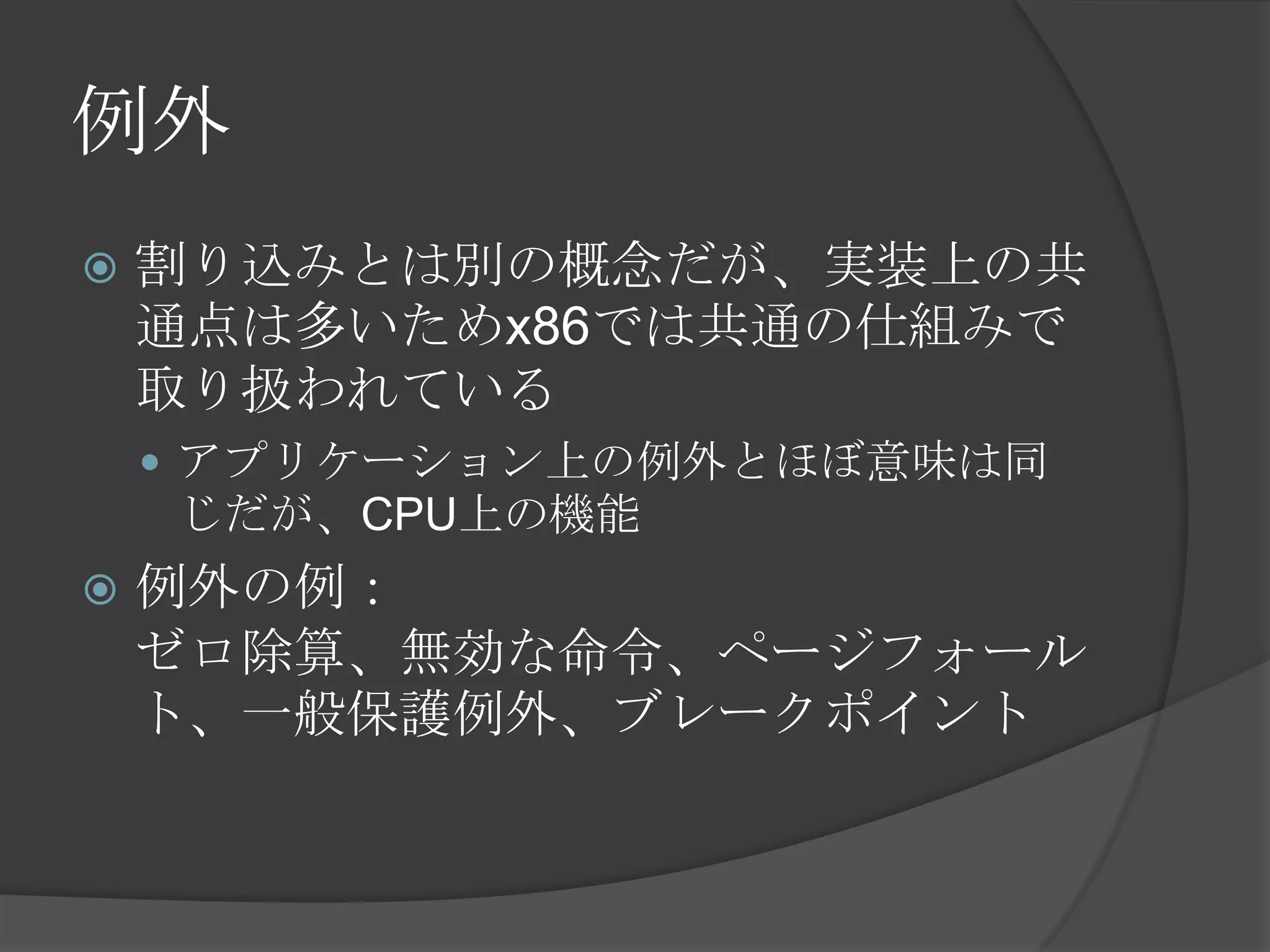 例外
   割り込みとは別の概念だが、実装上の共
    通点は多いためx86では共通の仕組みで
    取り扱われている
     アプリケーション上の例外とほぼ意味は同
    じだが、CPU上の機能
   例外の例：
    ゼロ除算、無効な命令、ページフォール
    ト、一般保護例外、ブレークポイント
 