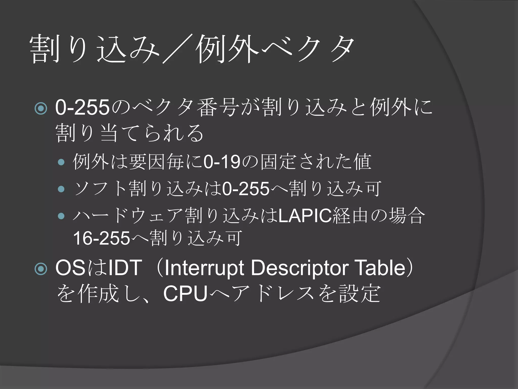 割り込み／例外ベクタ
   0-255のベクタ番号が割り込みと例外に
    割り当てられる
     例外は要因毎に0-19の固定された値
     ソフト割り込みは0-255へ割り込み可
     ハードウェア割り込みはLAPIC経由の場合
     16-255へ割り込み可
   OSはIDT（Interrupt Descriptor Table）
    を作成し、CPUへアドレスを設定
 