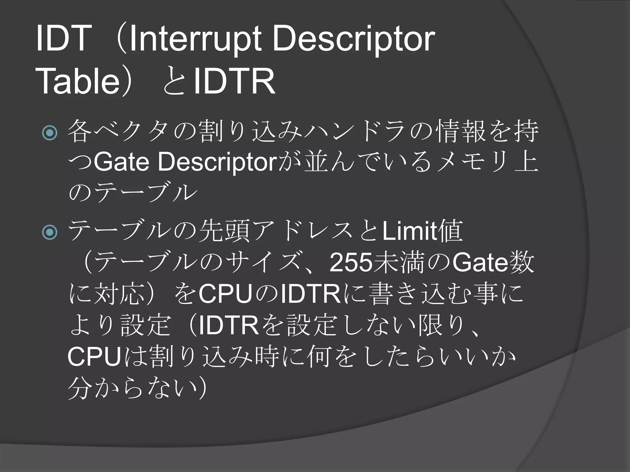 IDT（Interrupt Descriptor
Table）とIDTR
 各ベクタの割り込みハンドラの情報を持
  つGate Descriptorが並んでいるメモリ上
  のテーブル
 テーブルの先頭アドレスとLimit値
  （テーブルのサイズ、255未満のGate数
  に対応）をCPUのIDTRに書き込む事に
  より設定（IDTRを設定しない限り、
  CPUは割り込み時に何をしたらいいか
  分からない）
 