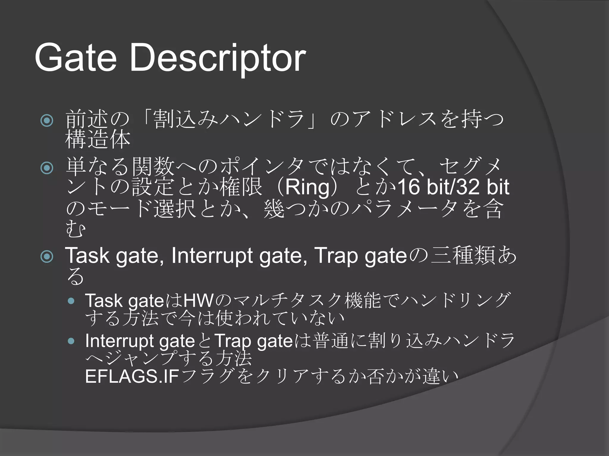 Gate Descriptor
   前述の「割込みハンドラ」のアドレスを持つ
    構造体
   単なる関数へのポインタではなくて、セグメ
    ントの設定とか権限（Ring）とか16 bit/32 bit
    のモード選択とか、幾つかのパラメータを含
    む
   Task gate, Interrupt gate, Trap gateの三種類あ
    る
     Task gateはHWのマルチタスク機能でハンドリング
      する方法で今は使われていない
     Interrupt gateとTrap gateは普通に割り込みハンドラ
      へジャンプする方法
      EFLAGS.IFフラグをクリアするか否かが違い
 